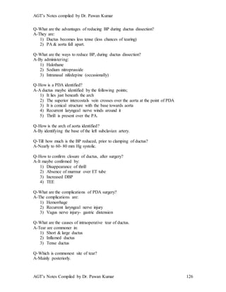 AGT’s Notes compiled by Dr. Pawan Kumar
AGT’s Notes Compiled by Dr. Pawan Kumar 126
Q-What are the advantages of reducing BP during ductus dissection?
A-They are:
1) Ductus becomes less tense (less chances of tearing)
2) PA & aorta fall apart.
Q-What are the ways to reduce BP, during ductus dissection?
A-By administering:
1) Halothane
2) Sodium nitroprusside
3) Intranasal nifedepine (occasionally)
Q-How is a PDA identified?
A-A ductus maybe identified by the following points;
1) It lies just beneath the arch
2) The superior intercostals vein crosses over the aorta at the point of PDA
3) It is conical structure with the base towards aorta
4) Recurrent laryngeal nerve winds around it
5) Thrill is present over the PA.
Q-How is the arch of aorta identified?
A-By identifying the base of the left subclavian artery.
Q-Till how much is the BP reduced, prior to clamping of ductus?
A-Nearly to 60- 80 mm Hg systolic.
Q-How to confirm closure of ductus, after surgery?
A-It maybe confirmed by:
1) Disappearance of thrill
2) Absence of murmur over ET tube
3) Increased DBP
4) TEE
Q-What are the complications of PDA surgery?
A-The complications are:
1) Hemorrhage
2) Recurrent laryngeal nerve injury
3) Vagus nerve injury- gastric distension
Q-What are the causes of intraoperative tear of ductus.
A-Tear are commoner in:
1) Short & large ductus
2) Inflamed ductus
3) Tense ductus
Q-Which is commonest site of tear?
A-Mainly posteriorly.
 