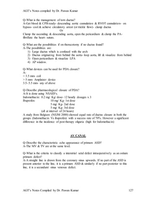 AGT’s Notes compiled by Dr. Pawan Kumar
AGT’s Notes Compiled by Dr. Pawan Kumar 127
Q-What is the management of torn ductus?
A-Get blood & CPB ready- descending aortic cannulation & RVOT cannulation- on
bypass- cool & achieve circulatory arrest (or trickle flow)- clamp ductus
Or
Clamp the ascending & descending aorta, open the pericardium & clamp the PA-
fibrillate the heart- suture.
Q-What are the possibilities if on thoracotomy if no ductus found?
A-The possibilities are:
1) Large ductus which is confused with the arch
2) Ductus originating from behind the aorta- loop aorta, lift & visualize from behind
3) Open pericardium & visualize LPA
4) AP window.
Q-What devices can be used for PDA closure?
A-
< 3.5 mm- coil
> 5 mm- Amplatzer device
3.5- 5.5 mm- any of above
Q-Describe pharmacological closure of PDA?
A-It is done using NSAID’s.
Indomethacin: 0.2 mg/ Kg/ dose- 12 hourly dosages x 3
Ibuprofen: 10 mg/ Kg- 1st dose
5 mg/ Kg- 2nd dose
5 mg/ Kg- 3rd dose
(all at interval of 24 hours)
A study from Belgium (NEJM 2000) showed equal rate of ductus closure in both the
groups (Indomethacin Vs ibuprofen) with a success rate of 70%. However a significant
difference in the incidence of post therapy oliguria (high for Indomethacin)
AV CANAL
Q-Describe the characteristic echo appearance of primum ASD?
A-The MV & TV are at the same level.
Q-What is the criteria to classify a interatrial setal defect intraoperatively as an ostium
primum defect?
A-A straight line is drawn from the coronary sinus upwards. If no part of the ASD is
present anterior to the line, it is a primum ASD & similarly if no part posterior to this
line, it is a secundum/ sinus venosus defect.
 