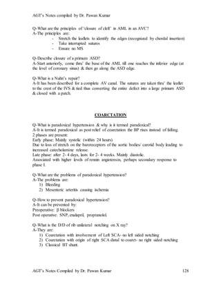 AGT’s Notes compiled by Dr. Pawan Kumar
AGT’s Notes Compiled by Dr. Pawan Kumar 128
Q-What are the principles of ‘closure of cleft’ in AML in an AVC?
A-The principles are:
- Stretch the leaflets to identify the edges (recognized by chordal insertion)
- Take interrupted sutures
- Ensure no MS
Q-Describe closure of a primum ASD?
A-Start anteriorly, come thru’ the base of the AML till one reaches the inferior edge (at
the level of coronary sinus) & then go along the ASD edge.
Q-What is a Nuhn’s repair?
A-It has been described for a complete AV canal. The sutures are taken thru’ the leaflet
to the crest of the IVS & tied thus converting the entire defect into a large primum ASD
& closed with a patch.
COARCTATION
Q-What is paradoxical hypertension & why is it termed paradoxical?
A-It is termed paradoxical as post relief of coarctation the BP rises instead of falling.
2 phases are present:
Early phase: Mainly systolic (within 24 hours)
Due to loss of stretch on the baroreceptors of the aortic bodies/ carotid body leading to
increased catecholamine release.
Late phase: after 2- 4 days, lasts for 2- 4 weeks. Mainly diastolic.
Associated with higher levels of rennin angiotensin, perhaps secondary response to
phase I.
Q-What are the problems of paradoxical hypertension?
A-The problems are:
1) Bleeding
2) Mesenteric arteritis causing ischemia
Q-How to prevent paradoxical hypertension?
A-It can be prevented by:
Preoperative:  blockers
Post operative: SNP, enalapril, propranolol.
Q-What is the D/D of rib unilateral notching on X ray?
A-They are:
1) Coarctation with involvement of Left SCA- no left sided notching
2) Coarctation with origin of right SCA distal to coarct- no right sided notching
3) Classical BT shunt.
 