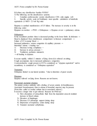 AGT’s Notes compiled by Dr. Pawan Kumar
AGT’s Notes Compiled by Dr. Pawan Kumar 13
Q-Is there any classification besides NYHA?
A-The following are the classification systems:
1- Canadian cardiovascular society classification CSS - only angina (of)
2- Specific activity scale (of Goldman)- most specific- calculation of metabolic
equivalents (1 MET= 2.5 ml/ Kg/ min)
Dyspnea is cardinal manifestation of LV failure. The increase in severity is in the
following order:
Dyspnea on exertion → PND → Orthopnoea → Dyspnea at rest → pulmonary edema.
Orthopnoea:
In the recumbent position there is decreased pooling in the lower limbs & abdomen →
blood is displaced from extrathoracic compartment to thoracic compartment →
Failure of LV to pump blood →
Increased pulmonary venous congestion & capillary pressure →
Interstitial edema → leading too:
1) Decrease in lung compliance +
2) Increase in airway pressure +
3) Ventilation perfusion mismatch.
→ all leading to dyspnea.
It occurs rapidly, within1-2 minutes of lying down & is relieved on sitting.
Cough accompanies due to increased pulmonary congestion.
A non-productive cough present in CCF is considered as “ dyspnea equivalent” and in
recumbency is considered as “ Orthopnea equivalent”
Trepopnea:
Orthopnea limited to one lateral position. ? due to distortion of great vessels.
Platypnea:
Dyspnea relieved on lying down. Reasons are not known.
Paroxysmal nocturnal dyspnea:
The patient awakes suddenly with a feeling of severe anxiety & breathlessness.
Associated bronchospasm (due to edema of bronchial mucosa) may be present.
[Note:Also called as cardiac asthma due to associated wheeze.]
It receives a longer time to get relieved. Reasons for PND are:
1) Slow absorption of extracellular fluid from the dependent areas & resultant
increase in blood volume
2) Elevation of diaphragm
3) Decrease LV adrenergic support during sleep
4) Depression of respiratory center during sleep
5) Transient nocturnal arrhythmias.
 