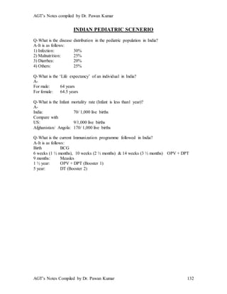 AGT’s Notes compiled by Dr. Pawan Kumar
AGT’s Notes Compiled by Dr. Pawan Kumar 132
INDIAN PEDIATRIC SCENERIO
Q-What is the disease distribution in the pediatric population in India?
A-It is as follows:
1) Infection: 30%
2) Malnutrition: 25%
3) Diarrhea: 20%
4) Others: 25%
Q-What is the ‘Life expectancy’ of an individual in India?
A-
For male: 64 years
For female: 64.5 years
Q-What is the Infant mortality rate (Infant is less than1 year)?
A-
India: 70/ 1,000 live births
Compare with
US: 9/1,000 live births
Afghanistan/ Angola: 170/ 1,000 live births
Q-What is the current Immunization programme followed in India?
A-It is as follows:
Birth BCG
6 weeks (1 ½ months), 10 weeks (2 ½ months) & 14 weeks (3 ½ months) OPV + DPT
9 months: Measles
1 ½ year: OPV + DPT (Booster 1)
5 year: DT (Booster 2)
 