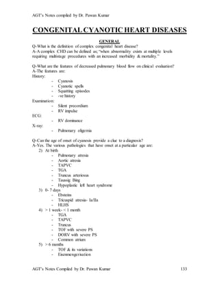 AGT’s Notes compiled by Dr. Pawan Kumar
AGT’s Notes Compiled by Dr. Pawan Kumar 133
CONGENITALCYANOTIC HEART DISEASES
GENERAL
Q-What is the definition of complex congenital heart disease?
A-A complex CHD can be defined as; “when abnormality exists at multiple levels
requiring multistage procedures with an increased morbidity & mortality.”
Q-What are the features of decreased pulmonary blood flow on clinical evaluation?
A-The features are:
History:
- Cyanosis
- Cyanotic spells
- Squatting episodes
- -ve history
Examination:
- Silent precordium
- RV impulse
ECG:
- RV dominance
X-ray:
- Pulmonary oligemia
Q-Can the age of onset of cyanosis provide a clue to a diagnosis?
A-Yes. The various pathologies that have onset at a particular age are:
2) At birth
- Pulmonary atresia
- Aortic atresia
- TAPVC
- TGA
- Truncus arteriosus
- Taussig Bing
- Hypoplastic left heart syndrome
3) 0- 7 days
- Ebsteins
- Tricuspid atresia- Ia/IIa
- HLHS
4) > 1 week- < 1 month
- TGA
- TAPVC
- Truncus
- TOF with severe PS
- DORV with severe PS
- Common atrium
5) > 6 months
- TOF & its variations
- Eisenmengerisation
 
