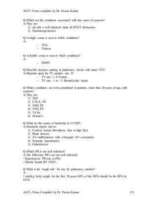 AGT’s Notes compiled by Dr. Pawan Kumar
AGT’s Notes Compiled by Dr. Pawan Kumar 135
Q-Which are the conditions associated with late onset of cyanosis?
A-They are:
1) all with a well balanced shunt & RVOT obstruction
2) Eisenmengerisation
Q-A single conus is seen in which conditions?
A-
- TGA
- Truncus
Q-A double conus is seen in which conditions?
A-
- DORV
Q-Describe decision making in pulmonary atresia with intact IVS?
A-Depends upon the TV annulus size. If:
- TV size  -4: Fontan
- TV size –1 to –3: Biventricular repair.
Q-Which conditions are to be considered in patients, more than 20 years of age, with
cyanosis?
A-They are:
1) TOF
2) CTGA, PS
3) ASD, PS
4) VSD, PS
5) TA Ib,
6) Ebstein’s.
Q-What are the causes of headache in CCHD?
A-Headache maybe due to:
1) Cortical venous thrombosis (due to high Hct)
2) Brain abscess
3) AV malformation with a bicuspid AV/ coarctation
4) Systemic hypertension
5) Embolization
Q-Which PR is not well tolerated?
A-The following PR’s are not well tolerated.
- Hypertensive PR (sec to PH)
- Muscle bound RV (TOF)
Q-What is the ‘rough rule’ for size for pulmonary annulus?
A-
1 mm/Kg body weight for the first 20 years (60% of the MPA should be the RPA &
LPA)
 