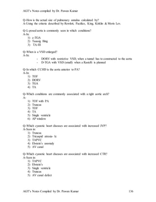 AGT’s Notes compiled by Dr. Pawan Kumar
AGT’s Notes Compiled by Dr. Pawan Kumar 136
Q-How is the actual size of pulmonary annulus calculated by?
A-Using the criteria described by Rowlett, Pacifico, King, Kirklin & Moris Lev.
Q-L-posed aorta is commonly seen in which conditions?
A-In:
1) c-TGA
2) Taussig Bing
3) TA-III
Q-When is a VSD enlarged?
A-In:
- DORV with restrictive VSD, when a tunnel has to constructed to the aorta
- D-TGA with VSD (small) when a Rastelli is planned
Q-In which CCHD is the aorta anterior to PA?
A-In:
1) TOF
2) DORV
3) TGA
4) TA
Q-Which conditions are commonly associated with a right aortic arch?
A-
1) TOF with PA
2) Truncus
3) TOF
4) TA
5) Single ventricle
6) AP window
Q-Which cyanotic heart diseases are associated with increased JVP?
A-Seen in:
1) Truncus
2) Tricuspid atresia- Ic
3) TAPVC
4) Ebstein’s anomaly
5) AV canal
Q-Which cyanotic heart diseases are associated with increased CTR?
A-Seen in:
1) TAPVC
2) Ebstein’s
3) Single ventricle
4) Truncus
5) AV canal defect
 