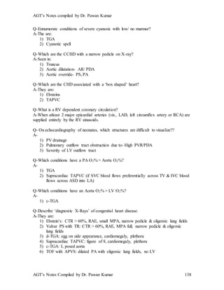 AGT’s Notes compiled by Dr. Pawan Kumar
AGT’s Notes Compiled by Dr. Pawan Kumar 138
Q-Ennumerate conditions of severe cyanosis with low/ no murmur?
A-The are:
1) TGA
2) Cyanotic spell
Q-Which are the CCHD with a narrow pedicle on X-ray?
A-Seen in:
1) Truncus
2) Aortic dilatation- AR/ PDA
3) Aortic override- PS, PA
Q-Which are the CHD associated with a ‘box shaped’ heart?
A-They are:
1) Ebsteins
2) TAPVC
Q-What is a RV dependent coronary circulation?
A-When atleast 2 major epicardial arteries (viz., LAD, left circumflex artery or RCA) are
supplied entirely by the RV sinusoids.
Q- On echocardiography of neonates, which structures are difficult to visualize??
A-
1) PV drainage
2) Pulmonary outflow tract obstruction due to- High PVR/PDA
3) Severity of LV outflow tract
Q-Which conditions have a PA O2% > Aorta O2%?
A-
1) TGA
2) Supracardiac TAPVC (if SVC blood flows preferentially across TV & IVC blood
flows across ASD into LA)
Q-Which conditions have an Aorta O2% > LV O2%?
A-
1) c-TGA
Q-Describe ‘diagnostic X-Rays’ of congenital heart disease.
A-They are:
1) Ebstein’s: CTR > 60%, RAE, small MPA, narrow pedicle & oligemic lung fields
2) Valvar PS with TR: CTR > 60%, RAE, MPA full, narrow pedicle & oligemic
lung fields
3) d-TGA: egg on side appearance, cardiomegaly, plethora
4) Supracardiac TAPVC: figure of 8, cardiomegaly, plethora
5) c-TGA: L posed aorta
6) TOF with APVS: dilated PA with oligemic lung fields, no LV
 