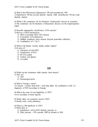 AGT’s Notes compiled by Dr. Pawan Kumar
AGT’s Notes Compiled by Dr. Pawan Kumar 139
Q-What is the D/D between Hypertensive PR and normothermic PR?
A-Hypertensive PR has an early diastolic murmur while normothermic PR has a mid
diastolic murmur.
Q-Which is the commonest site for formation of intracranial abscess; in cyanotics?
A-The commonest site for formation of intracranial abscess is in the temporoparietal
region.
Q-Describe angiographic classification of PA stenosis?
A-McCue’s (1965) classification-
1) MPA or proximal RPA/ LPA stenosis
2) Coarctation of PA bifurcation
3) Multiple peripheral artery stenosis (beyond pericardial reflection)
4) Combination of 1/ 2 & 3.
Q-When is the thymus excised, during cardiac surgery?
A-In cases of:
1) Takedown of a left BTS
2) Visualization of LPA
3) RV-PA conduit
4) Vertical vein ligation
5) As routine
TOF
Q-Which are the commonest adult cyanotic heart disease?
A-They are:
1) TOF
2) Eisenmengerization
Q-What is Taussig’s axiom?
A-Cyanosis + normal sized heart + clear lung fields: the combination of the 3 is
diagnostic of TOF (according to Taussig)
Q-What is the cause of easy fatigability in TOF?
A-It is secondary to tissue hypoxia
Q-Which clicks are commonly heard in TOF?
A-Mostly aortic, rarely pulmonary.
Q-When is a PR significant in TOF?
A-When there is:
1) Equalization of PA & RV diastolic pressure, or
2) Pulse pressure > 70% systemic SBP (in absence of AR)
 