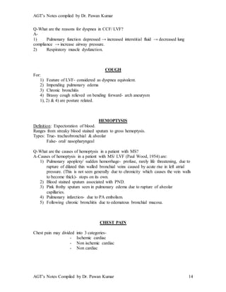 AGT’s Notes compiled by Dr. Pawan Kumar
AGT’s Notes Compiled by Dr. Pawan Kumar 14
Q-What are the reasons for dyspnea in CCF/ LVF?
A-
1) Pulmonary function depressed → increased interstitial fluid → decreased lung
compliance → increase airway pressure.
2) Respiratory muscle dysfunction.
COUGH
For:
1) Feature of LVF- considered as dyspnea equivalent.
2) Impending pulmonary edema
3) Chronic bronchitis
4) Brassy cough relieved on bending forward- arch aneurysm
1), 2) & 4) are posture related.
HEMOPTYSIS
Definition: Expectoration of blood.
Ranges from streaky blood stained sputum to gross hemoptysis.
Types: True- tracheobronchial & alveolar
False- oral/ nasopharyngeal
Q-What are the causes of hemoptysis in a patient with MS?
A-Causes of hemoptysis in a patient with MS/ LVF (Paul Wood, 1954) are:
1) Pulmonary apoplexy/ sudden hemorrhage- profuse, rarely life threatening, due to
rupture of dilated thin walled bronchial veins caused by acute rise in left atrial
pressure. (This is not seen generally due to chronicity which causes the vein walls
to become thick)- stops on its own.
2) Blood stained sputum associated with PND.
3) Pink frothy sputum seen in pulmonary edema due to rupture of alveolar
capillaries.
4) Pulmonary infarction- due to PA embolism.
5) Following chronic bronchitis due to edematous bronchial mucosa.
CHEST PAIN
Chest pain may divided into 3 categories-
- Ischemic cardiac
- Non ischemic cardiac
- Non cardiac
 