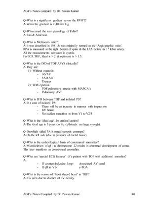 AGT’s Notes compiled by Dr. Pawan Kumar
AGT’s Notes Compiled by Dr. Pawan Kumar 140
Q-What is a significant gradient across the RVOT?
A-When the gradient is  40 mm Hg.
Q-Who coined the term pentology of Fallot?
A-Rao & Anderson.
Q-What is McGoon’s ratio?
A-It was described in 1981 & was originally termed as the ‘Angiographic ratio’.
RPA is measured at the right border of spine & the LPA before its 1st lobar artery.
All the measurements are taken in systole.
For ICR TOF, Ideal is > 2 & optimum is > 1.5.
Q-What is the D/D of TOF.APVS clinically?
A-They are:
1) Without cyanosis:
- AS/AR
- VSD.AR
- Truncus
2) With cyanosis
- TOF.pulmonary atresia with MAPCA’s
- Pulmonary AVF
Q-What is D/D between TOF and isolated PS?
A-In a case of isolated PS:
- There will be an increase in murmur with inspiration
- RV heave
- No sudden transition in from V1 to V2/3
Q-What is the ‘Ideal age’ for unifocalization?
A-The ideal age is 3 years (as the collaterals are large enough).
Q-Onwhich sided PA is osteal stenosis common?
A-On the left side (due to presence of ductal tissue).
Q-What is the embryological basis of conotruncal anomalies?
A-Microdeletion of q11 in chromosome 22 results in abnormal development of conus.
This later manifests as conotruncal anomalies.
Q-What are ‘special ECG features’ of a patient with TOF with additional anomlies?
A-
- If counterclockwise loop- Associated AV canal
- If qR in V1- c-TGA
Q-What is the reason of ‘boot shaped heart’ in TOF?
A-It is seen due to absence of LV density.
 