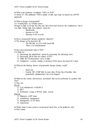 AGT’s Notes compiled by Dr. Pawan Kumar
AGT’s Notes Compiled by Dr. Pawan Kumar 141
Q-What is the incidence of multiple VSD’s in TOF?
A-About 2%. The additional VSD is mainly of inlet type (may be missed by a RVOT
approach)
Q-What is dosage of propranolol?
A-1-4 mg/Kg/Day in 3 divided doses.
Dosages as high as 20 mg/ Kg/ Day also have been tried however the complication rate is
very high. During high dose regimen watch for:
- Bradycardia
- Increase in CTR
- Decrease in EF on echo
Q-How is propranolol therapy monitored clinically?
A-The dosage can be increased till:
- The HR falls by 25% of the basal HR
- There is no bronchospasm.
Q-How does propranolol help in TOF?
A-It helps by:
1) Decreasing the infundibular spasm by decreasing the adrenergic drive
2) Decreasing HR & thus less chance of SVT
3) Shifts the O2 dissociation curve to right
4) Unhindered  activity leading to increased SVR, hence decreased R-L shunt
Q-What are the limiting factors of propranolol therapy during a spell?
A-
- Heart rate
- Systolic BP: if SBP falls by more than 20 mm Hg of baseline, then
propranolol administration has to be stopped.
Q-What are the various interventions procedures that can be performed in a patient with
TOF?
A-They are:
Pre op:
1) Coil embolization of MAPCA
2) BPV
3) Perforation/ coring of RVOT/ pulm. Atresia
Post op:
1) Dilatation of BT shunt
2) Arrhythmias management
3) Management of AV block
4) Septostomy
Q-Which shunt is more prone to an increased blood flow to the ipsilateral side?
A-Pott’s shunt.
 