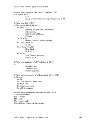 AGT’s Notes compiled by Dr. Pawan Kumar
AGT’s Notes Compiled by Dr. Pawan Kumar 143
Q-What are the causes of chest pain in a patient of TOF?
A-It may be due to:
- RVH
- Rarely coronary artery crossing between aorta & PA
Q-What is the D/D of TOF?
A-The various D/D of TOF are:
1) VSD, PS:
- generally late (5-6 years) presentation,
- mild cyanosis,
- LRTI in early childhood,
- LV apex
2) PS, VSD:
- Harsh PS murmur with late peaking
3) DORV, VSD, PS:
- on echo
4) C-TGA, VSD, PS:
- Heart block
- qR in V1
5) TA IIb:
- No RV inflow pulsations
- No R in V1, V2
Q-What is the incidence of a PV pathology in TOF?
A-
- Bicuspid= 60%
- Tricuspid= 15%
- Rest are dysplastic
Q-What are the reasons for a ‘well-developed LV’ in TOF?
A-They are:
1) AR
2) Good collaterals/ PDA/ shunt
3) Adult TOF
4) Common AV canal
5) VSD is restrictive
Q-What are the predominant symptoms in ‘adult TOF’s’?
A-They are as follows:
60%- squatters
15%- CCF
5%- cyanotic spells
High incidence of systemic hypertension
 