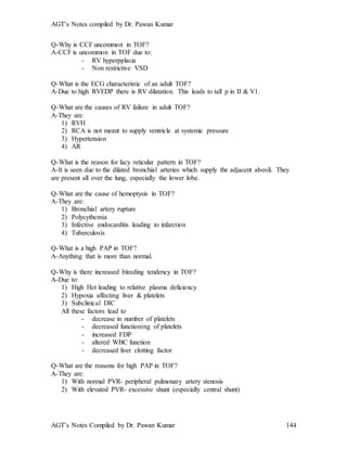AGT’s Notes compiled by Dr. Pawan Kumar
AGT’s Notes Compiled by Dr. Pawan Kumar 144
Q-Why is CCF uncommon in TOF?
A-CCF is uncommon in TOF due to:
- RV hyperpplasia
- Non restrictive VSD
Q-What is the ECG characteristic of an adult TOF?
A-Due to high RVEDP there is RV dilatation. This leads to tall p in II & V1.
Q-What are the causes of RV failure in adult TOF?
A-They are:
1) RVH
2) RCA is not meant to supply ventricle at systemic pressure
3) Hypertension
4) AR
Q-What is the reason for lacy reticular pattern in TOF?
A-It is seen due to the dilated bronchial arteries which supply the adjacent alveoli. They
are present all over the lung, especially the lower lobe.
Q-What are the cause of hemoptysis in TOF?
A-They are:
1) Bronchial artery rupture
2) Polycythemia
3) Infective endocarditis leading to infarction
4) Tuberculosis
Q-What is a high PAP in TOF?
A-Anything that is more than normal.
Q-Why is there increased bleeding tendency in TOF?
A-Due to:
1) High Hct leading to relative plasma deficiency
2) Hypoxia affecting liver & platelets
3) Subclinical DIC
All these factors lead to
- decrease in number of platelets
- decreased functioning of platelets
- increased FDP
- altered WBC function
- decreased liver clotting factor
Q-What are the reasons for high PAP in TOF?
A-They are:
1) With normal PVR- peripheral pulmonary artery stenosis
2) With elevated PVR- excessive shunt (especially central shunt)
 