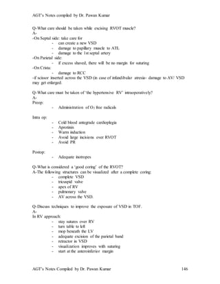AGT’s Notes compiled by Dr. Pawan Kumar
AGT’s Notes Compiled by Dr. Pawan Kumar 146
Q-What care should be taken while excising RVOT muscle?
A-
-On Septal side: take care for
- can create a new VSD
- damage to papillary muscle to ATL
- damage to the 1st septal artery
-On Parietal side:
- if excess shaved, there will be no margin for suturing
-On Crista:
- damage to RCC
-if scissor inserted across the VSD (in case of infundibular atresia- damage to AV/ VSD
may get enlarged.
Q-What care must be taken of ‘the hypertensive RV’ intraoperatively?
A-
Preop:
- Administration of O2 free radicals
Intra op:
- Cold blood antegrade cardioplegia
- Aprotinin
- Warm induction
- Avoid large incisions over RVOT
- Avoid PR
Postop:
- Adequate inotropes
Q-What is considered a ‘good coring’ of the RVOT?
A-The following structures can be visualized after a complete coring:
- complete VSD
- tricuspid valve
- apex of RV
- pulmonary valve
- AV across the VSD.
Q-Discuss techniques to improve the exposure of VSD in TOF.
A-
In RV approach:
- stay sutures over RV
- turn table to left
- mop beneath the LV
- adequate excision of the parietal band
- retractor in VSD
- visualization improves with suturing
- start at the anteroinferior margin
 