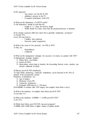 AGT’s Notes compiled by Dr. Pawan Kumar
AGT’s Notes Compiled by Dr. Pawan Kumar 147
In RA approach:
- stay sutures over the RA & STL
- additional retractor in the TV
- if required detachment of the STL
Q-What are the dimensions of a RVOT patch?
A-The dimensions should be such that the:
- Length is 1 ½ times the incision length
- Width should be 3 times more than the proposed increase in diameter
Q-In a deeply cyanosed child how much Hct is generally maintained, on bypass?
A-Around 45%.
Lower Hct may lead to:
- Capillary leak syndrome
- Excessive prime requirement.
Q-What is the cause of ‘low pressure’, on CPB, in TOF?
A-They are:
- Hemodilution
- Collaterals
Q-What are the management strategies for excessive LA return; in a patient with TOF?
A-Management strategies includes:
1) Adjust flows, cool further
2) Search for PDA
3) Open pleura, retract lung to visualize the descending thoracic aorta- visualize any
obvious collaterals & tackle
Q-Discuss post ICR TOF arrhythmias.
A-Using Holter monitoring, ventricular arrhythmias can be detected in 40- 50% of
patients in the postoperative period.
Predictors of arrhythmias are:
1) Age of surgery
2) Moderate/ severe PR
3) Ventricular dysfunction
4) Prolonged QRS interval (> 180 msec)
[Note:RBBB is common after TOF surgery but complete heart block is rare.]
Q-What is the incidence of complete heart block post ICR TOF?
A-Less than 1%.
Q-What is the incidence of RBBB +/- LAHB post ICR TOF?
A-20- 25%.
Q-Which heart block, post ICR TOF, has poor prognosis?
A-RBBB with LAHB (there is higher chance of sudden death)
 