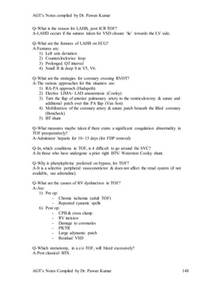 AGT’s Notes compiled by Dr. Pawan Kumar
AGT’s Notes Compiled by Dr. Pawan Kumar 148
Q-What is the reason for LAHB, post ICR TOF?
A-LAHD occurs if the sutures taken for VSD closure ‘lie’ towards the LV side.
Q-What are the features of LAHB on ECG?
A-Features are:
1) Left axis deviation
2) Counterclockwise loop
3) Prolonged QT interval
4) Small R & deep S in V5, V6.
Q-What are the strategies for coronary crossing RVOT?
A-The various approaches for this situation are:
1) RA-PA approach (Hudspeth)
2) Elective LIMA- LAD anastomosis (Cooley)
3) Turn the flap of anterior pulmonary artery to the ventriculotomy & suture and
additional patch over this PA flap (Van Son)
4) Mobilization of the coronary artery & suture patch beneath the lifted coronary
(Boncheck)
5) BT shunt
Q-What measures maybe taken if there exists a significant coagulation abnormality in
TOF preoperatively?
A-Administer heparin for 10- 15 days (for FDP removal)
Q-In, which conditions in TOF, is it difficult to go around the SVC?
A-In those who have undergone a prior right BTS/ Waterston Cooley shunt.
Q-Why is phenylephrine preferred on bypass, for TOF?
A-It is a selective peripheral vasoconstrictor & does not affect the renal system (if not
available, use adrenaline).
Q-What are the causes of RV dysfunction in TOF?
A-Are:
1) Pre op:
- Chronic ischemia (adult TOF)
- Repeated cyanotic spells
6) Post op:
- CPB & cross clamp
- RV incision
- Damage to coronaries
- PR/TR
- Large adynamic patch
- Residual VSD
Q-Which sternotomy, in a c/o TOF, will bleed excessively?
A-Post classical BTS.
 