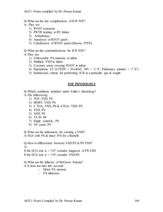AGT’s Notes compiled by Dr. Pawan Kumar
AGT’s Notes Compiled by Dr. Pawan Kumar 149
Q-What are the late complications of ICR TOF?
A- They are:
1) RVOT restenosis
2) PR/TR leading to RV failure
3) Arrhythmias
4) Aneurysm of RVOT patch
5) Calcification of RVOT patch (Dacron, PTFE)
Q-What are the contraindications for ICR TOF?
A-They are:
1) Unfavorable PA anatomy in infant
2) Multiple VSD in infant
3) Coronary artery crossing RVOT in infant
4) Hypoplastic LV (LVEDV < 30 ml/m2, MV < -2 ‘Z’, Pulmonary annulus < -7 ‘Z’)
5) Institutional criteria for performing ICR at a particular age & weight
TOF PHYSIOLOGY
Q-Which conditions included under Fallot’s physiology?
A-The follwowing:
1) TOF, VSD, PS
2) DORV, VSD, PS
3) C TGA, VSD, PS & d TGA, VSD, PS
4) VSD, PS
5) ASD, PS
6) TA Ib/ IIb
7) Single ventricle, PS
8) AV canal, PS
Q-What are the indications for creating a VSD?
A-TGA with PS & intact IVS for a Rastelli.
Q-How to differentiate between VSD.PS & PS.VSD?
A-
If the ECG axis is > 135 consider diagnosis of PS.VSD
If the ECG axis is < 110 consider VSD.PS
Q-What are the fallacies of McGoon/ Nakata?
A-It does not take into account:
- Distal PA stenosis
- PA dilatation
 