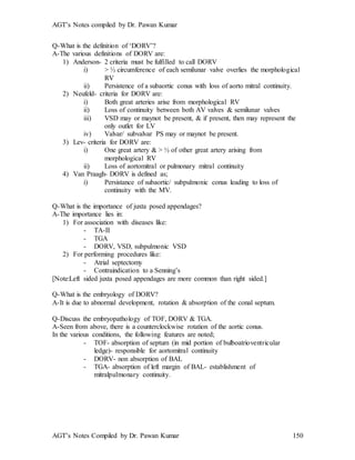 AGT’s Notes compiled by Dr. Pawan Kumar
AGT’s Notes Compiled by Dr. Pawan Kumar 150
Q-What is the definition of ‘DORV’?
A-The various definitions of DORV are:
1) Anderson- 2 criteria must be fulfilled to call DORV
i) > ½ circumference of each semilunar valve overlies the morphological
RV
ii) Persistence of a subaortic conus with loss of aorto mitral continuity.
2) Neufeld- criteria for DORV are:
i) Both great arteries arise from morphological RV
ii) Loss of continuity between both AV valves & semilunar valves
iii) VSD may or maynot be present, & if present, then may represent the
only outlet for LV
iv) Valvar/ subvalvar PS may or maynot be present.
3) Lev- criteria for DORV are:
i) One great artery & > ½ of other great artery arising from
morphological RV
ii) Loss of aortomitral or pulmonary mitral continuity
4) Van Praagh- DORV is defined as;
i) Persistance of subaortic/ subpulmonic conus leading to loss of
continuity with the MV.
Q-What is the importance of juxta posed appendages?
A-The importance lies in:
1) For association with diseases like:
- TA-II
- TGA
- DORV, VSD, subpulmonic VSD
2) For performing procedures like:
- Atrial septectomy
- Contraindication to a Senning’s
[Note:Left sided juxta posed appendages are more common than right sided.]
Q-What is the embryology of DORV?
A-It is due to abnormal development, rotation & absorption of the conal septum.
Q-Discuss the embryopathology of TOF, DORV & TGA.
A-Seen from above, there is a counterclockwise rotation of the aortic conus.
In the various conditions, the following features are noted;
- TOF- absorption of septum (in mid portion of bulboatrioventricular
ledge)- responsible for aortomitral continuity
- DORV- non absorption of BAL
- TGA- absorption of left margin of BAL- establishment of
mitralpulmonary continuity.
 