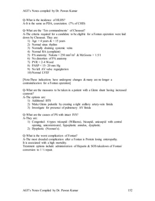 AGT’s Notes compiled by Dr. Pawan Kumar
AGT’s Notes Compiled by Dr. Pawan Kumar 152
Q-What is the incidence of HLHS?
A-It is the same as PDA, coarctation. (7% of CHD)
Q-What are the ‘Ten commandments’ of Choussat?
A-The criteria required for a candidate to be eligible for a Fontan operation were laid
down by Choussat. They are:
1) Age > 4 years & < 15 years
2) Normal sinus rhythm
3) Normally draining systemic veins
4) Normal RA (complaint)
5) PA anatomy: Nakata > 250 mm2/m2 & McGoons > 1.5/1
6) No distortion of PA anatomy
7) PVR < 2-4 Wood
8) PASP < 15- 20 mm Hg
9) No left AV valve regurgitation
10) Normal LVEF
[Note:These indications have undergone changes & many are no longer a
contraindication for a Fontan operation]
Q-What are the measures to be taken in a patient with a Glenn shunt having increased
cyanosis?
A-The options are:
1) Additional BTS
2) Make Glenn pulsatile by creating a right axillary artery-vein fistula
3) Investigate for presence of pulmonary AV fistula
Q-What are the causes of PS with intact IVS?
A-They are:
1) Congenital- 6 types: tricuspid (Williams), bicuspid, unicuspid with central
opening, unicommisural, hypoplastic annulus, dysplastic.
2) Dysplastic (Noonan’s).
Q-What is the worst complication of Fontan?
A-The most dreaded complication after a Fontan is Protein losing enteropathy.
It is associated with a high mortality.
Treatment options include administration of Heparin & SOS takedown of Fontan/
conversion to 1 ½ repair.
 