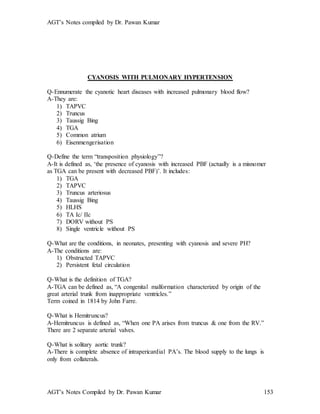 AGT’s Notes compiled by Dr. Pawan Kumar
AGT’s Notes Compiled by Dr. Pawan Kumar 153
CYANOSIS WITH PULMONARY HYPERTENSION
Q-Ennumerate the cyanotic heart diseases with increased pulmonary blood flow?
A-They are:
1) TAPVC
2) Truncus
3) Taussig Bing
4) TGA
5) Common atrium
6) Eisenmengerisation
Q-Define the term “transposition physiology”?
A-It is defined as, ‘the presence of cyanosis with increased PBF (actually is a misnomer
as TGA can be present with decreased PBF)’. It includes:
1) TGA
2) TAPVC
3) Truncus arteriosus
4) Taussig Bing
5) HLHS
6) TA Ic/ IIc
7) DORV without PS
8) Single ventricle without PS
Q-What are the conditions, in neonates, presenting with cyanosis and severe PH?
A-The conditions are:
1) Obstructed TAPVC
2) Persistent fetal circulation
Q-What is the definition of TGA?
A-TGA can be defined as, “A congenital malformation characterized by origin of the
great arterial trunk from inappropriate ventricles.”
Term coined in 1814 by John Farre.
Q-What is Hemitruncus?
A-Hemitruncus is defined as, “When one PA arises from truncus & one from the RV.”
There are 2 separate arterial valves.
Q-What is solitary aortic trunk?
A-There is complete absence of intrapericardial PA’s. The blood supply to the lungs is
only from collaterals.
 