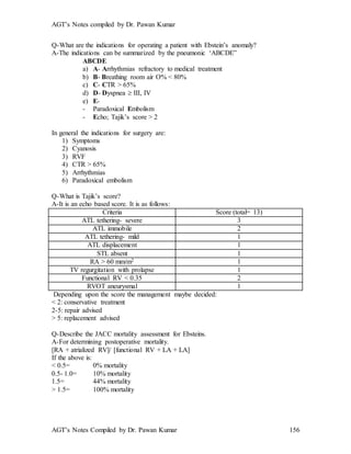AGT’s Notes compiled by Dr. Pawan Kumar
AGT’s Notes Compiled by Dr. Pawan Kumar 156
Q-What are the indications for operating a patient with Ebstein’s anomaly?
A-The indications can be summarized by the pneumonic ‘ABCDE”
ABCDE
a) A- Arrhythmias refractory to medical treatment
b) B- Breathing room air O% < 80%
c) C- CTR > 65%
d) D- Dyspnea  III, IV
e) E-
- Paradoxical Embolism
- Echo; Tajik’s score > 2
In general the indications for surgery are:
1) Symptoms
2) Cyanosis
3) RVF
4) CTR > 65%
5) Arrhythmias
6) Paradoxical embolism
Q-What is Tajik’s score?
A-It is an echo based score. It is as follows:
Criteria Score (total= 13)
ATL tethering- severe 3
ATL immobile 2
ATL tethering- mild 1
ATL displacement 1
STL absent 1
RA > 60 mm/m2 1
TV regurgitation with prolapse 1
Functional RV < 0.35 2
RVOT aneurysmal 1
Depending upon the score the management maybe decided:
< 2: conservative treatment
2-5: repair advised
> 5: replacement advised
Q-Describe the JACC mortality assessment for Ebsteins.
A-For determining postoperative mortality.
[RA + atrialized RV]/ [functional RV + LA + LA]
If the above is:
< 0.5= 0% mortality
0.5- 1.0= 10% mortality
1.5= 44% mortality
> 1.5= 100% mortality
 