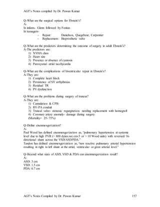 AGT’s Notes compiled by Dr. Pawan Kumar
AGT’s Notes Compiled by Dr. Pawan Kumar 157
Q-What are the surgical options for Ebstein’s?
A-
In infants- Glenn followed by Fontan
In teenagers-
- Repair: Danielson, Quegebeur, Carpentier
- Replacement: Bioprosthetic valve
Q-What are the predictors determining the outcome of surgery in adult Ebstein’s?
A-The predictors are:
1) NYHA class
2) Heart size
3) Presence or absence of cyanosis
4) Paroxysmal atrial tacchycardia
Q-What are the complications of biventricular repair in Ebstein’s?
A-They are:
1) Complete heart block
2) Persistence of SV arrhythmias
3) Residual TR
4) PV dysfunction
Q-What are the problems during surgery of truncus?
A-They are:
1) Cannulation & CPB
2) RV-PA conduit
3) Truncal valve- stenosis/ regurgitation- needing replacement with homograft
4) Coronary artery anomaly- damage during surgery
(Mortality= 25- 75%)
Q-Define eisenmengerization?
A-
Paul Wood has defined eisenmengerization as, “pulmonary hypertension at systemic
level due to high PVR (> 800 dynes.sec.cm-5 or > 10 Wood units) with reversed/ bi-
directional shunt across the VSD/ASD/PDA.”
Tandon has defined eisenmengerization as, “non reactive pulmonary arterial hypertension
resulting in right to left shunt at the atrial, ventricular or great arterial level.”
Q-Beyond what sizes of ASD, VSD & PDA can eisenmengerization result?
A-
ASD: 3 cm
VSD: 1.5 cm
PDA: 0.7 cm
 