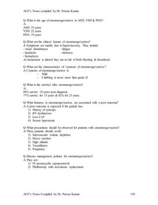 AGT’s Notes compiled by Dr. Pawan Kumar
AGT’s Notes Compiled by Dr. Pawan Kumar 158
Q-What is the age of eisenmengerization in ASD, VSD & PDA?
A-
ASD: 35 years
VSD: 22 years
PDA: 19 years
Q-What are the clinical feature of eisenmengerization?
A-Symptoms are mainly due to hyperviscosity. They include:
- visual disturbances - fatigue
- headache - dizziness
- hemoptysis
As hemostasis is altered they are at risk of both bleeding & thrombosis
Q-What are the characteristics of ‘cyanosis of eisenmengerization’?
A-Cyanosis of eisenmengerization is:
- Mild
- Clubbing is never more than grade II.
Q-What is the survival after eisenmengerization?
A-
80% survive 10 years post diagnosis
77% survive for 15 years & 42% for 25 years.
Q-What features, in eisenmengerization, are associated with a poor outcome?
A-A poor outcome is expected if the patient has:
1) History of syncope
2) RV dysfunction
3) Low CoP
4) Severe hypoxemia
Q-What precautions should be observed for patients with eisenmengerization?
A-These patients should avoid:
1) Intravascular volume depletion
2) Heavy exertion
3) High altitude
4) Vasodilators
5) Pregnancy
Q-Discuss management policies for eisenmengerization?
A-They are:
1) IV prostacyclin (epoprosterol)
2) Phelbotomy with isovolumic replacement
 