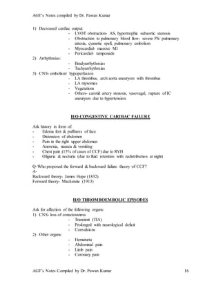 AGT’s Notes compiled by Dr. Pawan Kumar
AGT’s Notes Compiled by Dr. Pawan Kumar 16
1) Decreased cardiac output:
- LVOT obstruction- AS, hypertrophic subaortic stenosis
- Obstruction to pulmonary blood flow- severe PS/ pulmonary
atresia, cyanotic spell, pulmonary embolism
- Myocardial- massive MI
- Pericardial- tamponade
2) Arrhythmias:
- Bradyarrhythmias
- Tachyarrhythmias
3) CNS- embolism/ hypoperfusion
- LA thrombus, arch aorta aneurysm with thrombus
- LA myxomas
- Vegetations
- Others- carotid artery stenosis, vasovagal, rupture of IC
aneurysm due to hypertension.
H/O CONGESTIVE CARDIAC FAILURE
Ask history in form of:
- Edema feet & puffiness of face
- Distension of abdomen
- Pain in the right upper abdomen
- Anorexia, nausea & vomiting
- Chest pain (15% of cases of CCF) due to RVH
- Oliguria & nocturia (due to fluid retention with redistribution at night)
Q-Who proposed the forward & backward failure theory of CCF?
A-
Backward theory- James Hope (1832)
Forward theory- Mackenzie (1913)
H/O THROMBOEMBOLIC EPISODES
Ask for affection of the following organs:
1) CNS- loss of consciousness
- Transient (TIA)
- Prolonged with neurological deficit
- Convulsions
2) Other organs:
- Hematuria
- Abdominal pain
- Limb pain
- Coronary pain
 
