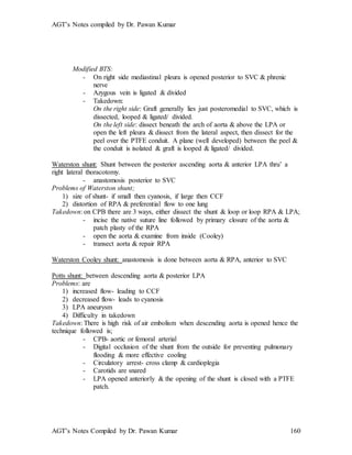 AGT’s Notes compiled by Dr. Pawan Kumar
AGT’s Notes Compiled by Dr. Pawan Kumar 160
Modified BTS:
- On right side mediastinal pleura is opened posterior to SVC & phrenic
nerve
- Azygous vein is ligated & divided
- Takedown:
On the right side: Graft generally lies just posteromedial to SVC, which is
dissected, looped & ligated/ divided.
On the left side: dissect beneath the arch of aorta & above the LPA or
open the left pleura & dissect from the lateral aspect, then dissect for the
peel over the PTFE conduit. A plane (well developed) between the peel &
the conduit is isolated & graft is looped & ligated/ divided.
Waterston shunt: Shunt between the posterior ascending aorta & anterior LPA thru’ a
right lateral thoracotomy.
- anastomosis posterior to SVC
Problems of Waterston shunt;
1) size of shunt- if small then cyanosis, if large then CCF
2) distortion of RPA & preferential flow to one lung
Takedown: on CPB there are 3 ways, either dissect the shunt & loop or loop RPA & LPA;
- incise the native suture line followed by primary closure of the aorta &
patch plasty of the RPA
- open the aorta & examine from inside (Cooley)
- transect aorta & repair RPA
Waterston Cooley shunt: anastomosis is done between aorta & RPA, anterior to SVC
Potts shunt: between descending aorta & posterior LPA
Problems: are
1) increased flow- leading to CCF
2) decreased flow- leads to cyanosis
3) LPA aneurysm
4) Difficulty in takedown
Takedown: There is high risk of air embolism when descending aorta is opened hence the
technique followed is;
- CPB- aortic or femoral arterial
- Digital occlusion of the shunt from the outside for preventing pulmonary
flooding & more effective cooling
- Circulatory arrest- cross clamp & cardioplegia
- Carotids are snared
- LPA opened anteriorly & the opening of the shunt is closed with a PTFE
patch.
 