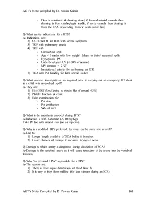 AGT’s Notes compiled by Dr. Pawan Kumar
AGT’s Notes Compiled by Dr. Pawan Kumar 161
- Flow is reinitiated & deairing done( if femoral arterial cannula then
deairing is from cardioplegia needle, if aortic cannula then deairing is
from the LPA- descending thoracic aorta suture line)
Q-What are the indications for a BTS?
A- Indications are:
2) CCHD not fit for ICR, with severe symptoms
3) TOF with pulmonary atresia
4) TOF with
- Unresolved spell
- Age < 6 mnths with low weight/ failure to thrive/ repeated spells
- Hypoplastic PA
- Underdeveloped LV (< 60% of normal)
- MV annulus < -2 ‘Z’
- Institutional criteria for performing an ICR
7) TGA with PA banding for later arterial switch
Q-What essential investigations are required prior to carrying out an emergency BT shunt
in a child with unresolved spell?
A-They are:
1) Hct (SOS blood letting to obtain Hct of around 65%)
2) Platelet function & count
3) Echo examination for
- PA size,
- PA confluence
- Side of arch
Q-What is the anesthesia protocol during BTS?
A-Induction is with Ketamine (2- 10 mg/Kg).
Take IV line with utmost care (no air injected).
Q-Why is a modified BTS preferred, by many, on the same side as arch?
A-Due to:
1) Longer length available of SCA before it branches
2) Lesser chances of damage to recurrent laryngeal nerve.
Q-Damage to which artery is dangerous during dissection of SCA?
A-Damage to the vertebral artery as it will cause retraction of the artery into the vertebral
foramen.
Q-Why “as proximal LPA” as possible for a BTS?
A-The reasons are:
1) There is more equal distribution of blood flow &
2) It is easy to loop from midline (for later closure during an ICR)
 
