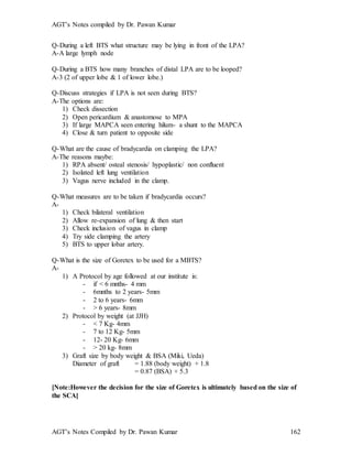 AGT’s Notes compiled by Dr. Pawan Kumar
AGT’s Notes Compiled by Dr. Pawan Kumar 162
Q-During a left BTS what structure may be lying in front of the LPA?
A-A large lymph node
Q-During a BTS how many branches of distal LPA are to be looped?
A-3 (2 of upper lobe & 1 of lower lobe.)
Q-Discuss strategies if LPA is not seen during BTS?
A-The options are:
1) Check dissection
2) Open pericardium & anastomose to MPA
3) If large MAPCA seen entering hilum- a shunt to the MAPCA
4) Close & turn patient to opposite side
Q-What are the cause of bradycardia on clamping the LPA?
A-The reasons maybe:
1) RPA absent/ osteal stenosis/ hypoplastic/ non confluent
2) Isolated left lung ventilation
3) Vagus nerve included in the clamp.
Q-What measures are to be taken if bradycardia occurs?
A-
1) Check bilateral ventilation
2) Allow re-expansion of lung & then start
3) Check inclusion of vagus in clamp
4) Try side clamping the artery
5) BTS to upper lobar artery.
Q-What is the size of Goretex to be used for a MBTS?
A-
1) A Protocol by age followed at our institute is:
- if < 6 mnths- 4 mm
- 6mnths to 2 years- 5mm
- 2 to 6 years- 6mm
- > 6 years- 8mm
2) Protocol by weight (at JJH)
- < 7 Kg- 4mm
- 7 to 12 Kg- 5mm
- 12- 20 Kg- 6mm
- > 20 kg- 8mm
3) Graft size by body weight & BSA (Miki, Ueda)
Diameter of graft = 1.88 (body weight) + 1.8
= 0.87 (BSA) + 5.3
[Note:However the decision for the size of Goretex is ultimately based on the size of
the SCA]
 