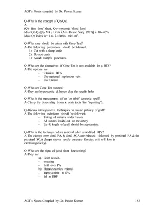 AGT’s Notes compiled by Dr. Pawan Kumar
AGT’s Notes Compiled by Dr. Pawan Kumar 163
Q-What is the concept of Qb/Qs?
A-
(Qb- flow thru’ shunt, Qs= systemic blood flow)
Ideal Qb/Qs [by Miki, Ueda (Ann Thorac Surg 1987)] is 30- 40%.
Ideal Qb index is= 1.6- 2.4 litres/ min/ m2.
Q-What care should be taken with Gore-Tex?
A-The following precautions should be followed.
1) Cut with a sharp knife
2) Do not crush
3) Avoid multiple punctures.
Q-What are the alternatives if Gore-Tex is not available for a BTS?
A-The options are:
- Classical BTS
- Use maternal saphenous vein
- Use Dacron
Q-What are Gore-Tex sutures?
A-They are hygroscopic & hence clog the needle holes
Q-What is the management of an “on table” cyanotic spell?
A-Clamp the descending thoracic aorta (acts like “squatting”).
Q-Discuss intraoperative techniques to ensure patency of graft?
A-The following techniques should be followed:
- Taking all sutures under vision
- All sutures inside-out on the artery
- Lie & length of graft should be appropriate.
Q-What is the technique of air removal after a modified BTS?
A-The clamps over distal PA & distal SCA are released - followed by proximal PA & the
proximal SCA clamps (never needle puncture Goretex as it will lose its
electronegativity).
Q-What are the signs of good shunt functioning?
A-They are:
a) Graft related-
- sweating
- thrill over PA
b) Hemodynamics related-
- improvement in O%
- fall in DBP
 