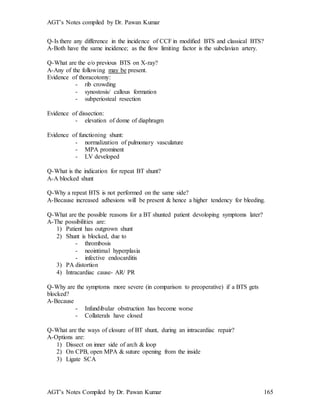 AGT’s Notes compiled by Dr. Pawan Kumar
AGT’s Notes Compiled by Dr. Pawan Kumar 165
Q-Is there any difference in the incidence of CCF in modified BTS and classical BTS?
A-Both have the same incidence; as the flow limiting factor is the subclavian artery.
Q-What are the e/o previous BTS on X-ray?
A-Any of the following may be present.
Evidence of thoracotomy:
- rib crowding
- synostosis/ callous formation
- subperiosteal resection
Evidence of dissection:
- elevation of dome of diaphragm
Evidence of functioning shunt:
- normalization of pulmonary vasculature
- MPA prominent
- LV developed
Q-What is the indication for repeat BT shunt?
A-A blocked shunt
Q-Why a repeat BTS is not performed on the same side?
A-Because increased adhesions will be present & hence a higher tendency for bleeding.
Q-What are the possible reasons for a BT shunted patient devoloping symptoms later?
A-The possibilities are:
1) Patient has outgrown shunt
2) Shunt is blocked, due to
- thrombosis
- neointimal hyperplasia
- infective endocarditis
3) PA distortion
4) Intracardiac cause- AR/ PR
Q-Why are the symptoms more severe (in comparison to preoperative) if a BTS gets
blocked?
A-Because
- Infundibular obstruction has become worse
- Collaterals have closed
Q-What are the ways of closure of BT shunt, during an intracardiac repair?
A-Options are:
1) Dissect on inner side of arch & loop
2) On CPB, open MPA & suture opening from the inside
3) Ligate SCA
 