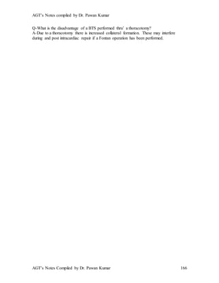 AGT’s Notes compiled by Dr. Pawan Kumar
AGT’s Notes Compiled by Dr. Pawan Kumar 166
Q-What is the disadvantage of a BTS performed thru’ a thoracotomy?
A-Due to a thoracotomy there is increased collateral formation. These may interfere
during and post intracardiac repair if a Fontan operation has been performed.
 
