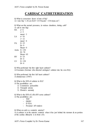 AGT’s Notes compiled by Dr. Pawan Kumar
AGT’s Notes Compiled by Dr. Pawan Kumar 167
CARDIAC CATHETERIZATION
Q-What is conversion factor of mm of Hg?
A-1 mm Hg= 1.36 cm H2O= 133 Pascals= 1334 dyne.cm-2.
Q-What are the normal pressures, in various chambers, during cath?
A- (all in mm Hg)
RA a= 6
v= 5
mean= 3
LA a= 10
v= 12
mean= 8
PA S= 25
D= 9
Mean= 8
Aorta S= 130
D= 70
Mean= 85
RV S= 25
D= 4
LV S= 130
D= 8
Q-Who performed the first right heart catheter?
A-Forsmann (German who directed urological catheter into his own RA)
Q-Who performed the first left heart catheter?
A-Zimmerman (1947)
Q-What is the D/D of catheter in RA?
A-The possibilities are:
1) Constrictive pericarditis
2) Tricuspid atresia
3) Ebstein’s anomaly
Q-What is the D/D of a RA-RV-aorta catheter?
A-The possibilities are:
- TOF
- DORV
- D TGA
- Proximal AP window
Q-When on cath is a ventricle anterior?
A-A catheter is in the anterior ventricle when it lies just behind the sternum & no portion
of the cardiac silhouette is in front of it.
 
