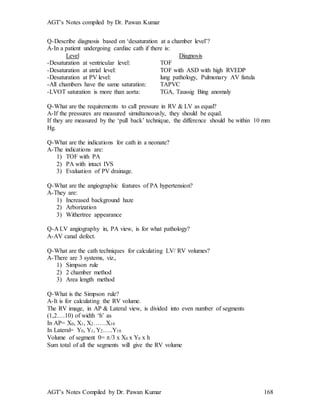 AGT’s Notes compiled by Dr. Pawan Kumar
AGT’s Notes Compiled by Dr. Pawan Kumar 168
Q-Describe diagnosis based on ‘desaturation at a chamber level’?
A-In a patient undergoing cardiac cath if there is:
Level Diagnosis
-Desaturation at ventricular level: TOF
-Desaturation at atrial level: TOF with ASD with high RVEDP
-Desaturation at PV level: lung pathology, Pulmonary AV fistula
-All chambers have the same saturation: TAPVC
-LVOT saturation is more than aorta: TGA, Taussig Bing anomaly
Q-What are the requirements to call pressure in RV & LV as equal?
A-If the pressures are measured simultaneously, they should be equal.
If they are measured by the ‘pull back’ technique, the difference should be within 10 mm
Hg.
Q-What are the indications for cath in a neonate?
A-The indications are:
1) TOF with PA
2) PA with intact IVS
3) Evaluation of PV drainage.
Q-What are the angiographic features of PA hypertension?
A-They are:
1) Increased background haze
2) Arborization
3) Withertree appearance
Q-A LV angiography in, PA view, is for what pathology?
A-AV canal defect.
Q-What are the cath techniques for calculating LV/ RV volumes?
A-There are 3 systems, viz.,
1) Simpson rule
2) 2 chamber method
3) Area length method
Q-What is the Simpson rule?
A-It is for calculating the RV volume.
The RV image, in AP & Lateral view, is divided into even number of segments
(1,2….10) of width ‘h’ as
In AP= X0, X1, X2……X10
In Lateral= Y0, Y1, Y2…..Y10
Volume of segment 0= /3 x X0 x Y0 x h
Sum total of all the segments will give the RV volume
 
