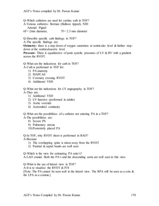 AGT’s Notes compiled by Dr. Pawan Kumar
AGT’s Notes Compiled by Dr. Pawan Kumar 170
Q-Which catheters are used for cardiac cath in TOF?
A-Venous catheters- Berman (Balloon tipped), NIH
Arterial- Pigtail
6F= 2mm diameter, 7F= 2.3 mm diameter
Q-Describe specific cath findings in TOF?
A-The specific findings are:
Oximetry- there is a step down of oxygen saturation at ventricular level & further step-
down at the ventriculoaortic level.
Pressure- There is equalization of peak systolic pressures of LV & RV with a gradient
across the RVOT.
Q-What are the indications for cath in TOF?
A-Cath is performed in TOF for:
1) PA anatomy
2) MAPCAS
3) Coronary crossing RVOT
4) Additional VSD
Q-What are the indications for LV angiography in TOF?
A-They are:
1) Additional VSD
2) LV function (performed in adults)
3) Aortic override
4) Aortomitral continuity
Q-What are the possibilities of a catheter not entering PA in a TOF?
A-The possibilities are:
8) Severe PS
9) Pulmonary atresia
10) Posteriorly placed PA
Q-In TOF, why RVOT shoot is performed in RAO?
A-Because
1) The overlapping spine is taken away from the RVOT
2) Parietal & septal bands are well seen
Q-Which is the view for estimating PA ratio’s?
A-LAO cranial. Both the PA’s and the descending aorta are well seen in this view.
Q-What is the use of lateral view in TOF?
A-It is to visualize the RVOT & IVS
[Note: The PA cannot be seen well in the lateral view. The RPA will be seen as a coin &
the LPA as a comma.]
 