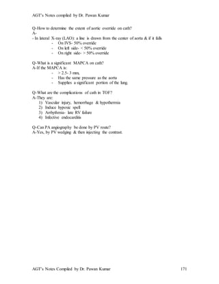 AGT’s Notes compiled by Dr. Pawan Kumar
AGT’s Notes Compiled by Dr. Pawan Kumar 171
Q-How to determine the extent of aortic override on cath?
A-
- In lateral X-ray (LAO): a line is drawn from the center of aorta & if it falls
- On IVS- 50% override
- On left side- < 50% override
- On right side- > 50% override
Q-What is a significant MAPCA on cath?
A-If the MAPCA is:
- > 2.5- 3 mm,
- Has the same pressure as the aorta
- Supplies a significant portion of the lung.
Q-What are the complications of cath in TOF?
A-They are:
1) Vascular injury, hemorrhage & hypothermia
2) Induce hypoxic spell
3) Arrhythmia- late RV failure
4) Infective endocarditis
Q-Can PA angiography be done by PV route?
A-Yes, by PV wedging & then injecting the contrast.
 