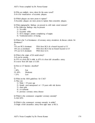 AGT’s Notes compiled by Dr. Pawan Kumar
AGT’s Notes Compiled by Dr. Pawan Kumar 174
Q-Why are multiple views taken for the same vessel?
A-It is for visualization of eccentric plaques.
Q-Which plaques are more prone to rupture?
A-Eccentric plaques are more prone to rupture than concentric plaques.
Q-What angiographic findings are present in a left main osteal stenosis?
A-The following findings may be present:
1) No reflux
2) Eccentric reflux
3) ECG changes/ patient complaining of angina
4) Ventricularization of tracing.
Q-What is the % of dominance of coronary artery circulation & discuss criteria for
dominance?
A-
75% are RCA dominant: PDA from RCA & a branch beyond to LV
10% are co-dominant: PDA from RCA but no branch beyond to LV
15% are LCA dominant: PDA from LCA
Q-What is the origin of SA nodal artery?
A-It can be varying.
In 55% it is from RCA while in 45% it is from left circumflex artery.
It is never from left main or LAD.
Q-How is LV function classified?
A-
> 40% Fair
25- 40% Moderate
< 25% Low
Q-What are the AHA guidelines for CAG?
A-They are:
1) Male: > 35 years age
2) female: post menopausal or > 35 years with risk factors
3) chest pain
4) e/o ischemia
5) previous coronary artery disease
Q-Which is the commonest congenital coronary anomaly?
A-ALCAPA
Q-Which is the commonest coronary anomaly in adults?
A-Origin of left circumflex artery from right sinus or RCA.
 
