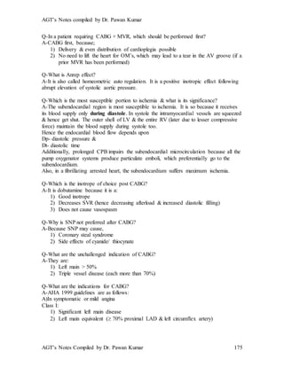 AGT’s Notes compiled by Dr. Pawan Kumar
AGT’s Notes Compiled by Dr. Pawan Kumar 175
Q-In a patient requiring CABG + MVR, which should be performed first?
A-CABG first, because;
1) Delivery & even distribution of cardioplegia possible
2) No need to lift the heart for OM’s, which may lead to a tear in the AV groove (if a
prior MVR has been performed)
Q-What is Anrep effect?
A-It is also called homeometric auto regulation. It is a positive inotropic effect following
abrupt elevation of systolic aortic pressure.
Q-Which is the most susceptible portion to ischemia & what is its significance?
A-The subendocardial region is most susceptible to ischemia. It is so because it receives
its blood supply only during diastole. In systole the intramyocardial vessels are squeezed
& hence get shut. The outer shell of LV & the entire RV (later due to lesser compressive
force) maintain the blood supply during systole too.
Hence the endocardial blood flow depends upon
Dp- diastolic pressure &
Dt- diastolic time
Additionally, prolonged CPB impairs the subendocardial microcirculation because all the
pump oxygenator systems produce particulate emboli, which preferentially go to the
subendocardium.
Also, in a fibrillating arrested heart, the subendocardium suffers maximum ischemia.
Q-Which is the inotrope of choice post CABG?
A-It is dobutamine because it is a:
1) Good inotrope
2) Decreases SVR (hence decreasing afterload & increased diastolic filling)
3) Does not cause vasospasm
Q-Why is SNP not preferred after CABG?
A-Because SNP may cause,
1) Coronary steal syndrome
2) Side effects of cyanide/ thiocynate
Q-What are the unchallenged indication of CABG?
A-They are:
1) Left main > 50%
2) Triple vessel disease (each more than 70%)
Q-What are the indications for CABG?
A-AHA 1999 guidelines are as follows:
A)In symptomatic or mild angina
Class I:
1) Significant left main disease
2) Left main equivalent ( 70% proximal LAD & left circumflex artery)
 