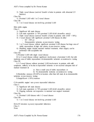 AGT’s Notes compiled by Dr. Pawan Kumar
AGT’s Notes Compiled by Dr. Pawan Kumar 176
3) Triple vessel disease (survival benefit is better in patients with abnormal LV
function)
Class IIa:
1) Proximal LAD with 1 or 2 vessel disease
Class IIb
1) 1 or 2 vessel disease not involving proximal LAD
B)In stable angina
Class I:
1) Significant left main disease
2) Left main equivalent ( 70% proximal LAD & left circumflex artery)
3) Triple vessel disease (survival benefit is better in patients with LVEF < 50%)
4) 2 vessel disease with significant proximal LAD disease & either
- EF < 50% or
- Demonstrable ischemia on non invasive testing
5) 1 or 2 vessel disease without significant proximal LAD disease but large area of
viable myocardium & high risk criteria on non invasive testing
6) Disabling angina despite maximal medical treatment, when surgery can be
performed with acceptable risk
Class IIa:
1) Proximal LAD with single vessel disease
2)1 or 2 vessel disease without significant involvement of proximal LAD, but with
moderate area of viable myocardium & demonstrable ischemia on noninvasive testing
Class III:
1) 1-2 vessel disease without proximal LAD involvement in patients with mild
symptoms, unlikely to be due to myocardial ischemia or not received adequate trial of
medical treatment &
a) Have a small area of viable myocardium or
b) No demonstrable ischemia on noninvasive testing
2) Borderline stenoses (50-60%) in location other than left main & no demonstrable
ischemia on non invasive testing
3) Insignificant (<50%) stenoses
C) In unstable angina/ non q wave myocardial infarction
Class I:
1) Significant left main disease
2) Left main equivalent ( 70% proximal LAD & left circumflex artery)
3) Ongoing ischemia not responsive to maximal non surgical treatment.
Class IIa:
1) Proximal LAD disease with 1-2 vessel disease
Class IIb:
1) 1 or 2 vessel disease not involving proximal LAD
D) In ST elevation (q wave) myocardial infarction:
Class I:
None
 