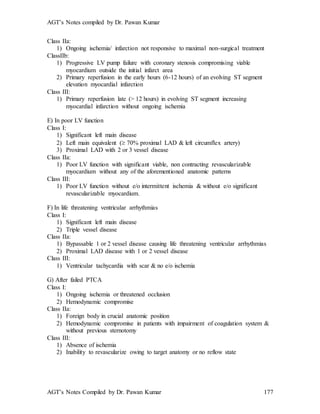 AGT’s Notes compiled by Dr. Pawan Kumar
AGT’s Notes Compiled by Dr. Pawan Kumar 177
Class IIa:
1) Ongoing ischemia/ infarction not responsive to maximal non-surgical treatment
ClassIIb:
1) Progressive LV pump failure with coronary stenosis compromising viable
myocardium outside the initial infarct area
2) Primary reperfusion in the early hours (6-12 hours) of an evolving ST segment
elevation myocardial infarction
Class III:
1) Primary reperfusion late (> 12 hours) in evolving ST segment increasing
myocardial infarction without ongoing ischemia
E) In poor LV function
Class I:
1) Significant left main disease
2) Left main equivalent ( 70% proximal LAD & left circumflex artery)
3) Proximal LAD with 2 or 3 vessel disease
Class IIa:
1) Poor LV function with significant viable, non contracting revascularizable
myocardium without any of the aforementioned anatomic patterns
Class III:
1) Poor LV function without e/o intermittent ischemia & without e/o significant
revascularizable myocardium.
F) In life threatening ventricular arrhythmias
Class I:
1) Significant left main disease
2) Triple vessel disease
Class IIa:
1) Bypassable 1 or 2 vessel disease causing life threatening ventricular arrhythmias
2) Proximal LAD disease with 1 or 2 vessel disease
Class III:
1) Ventricular tachycardia with scar & no e/o ischemia
G) After failed PTCA
Class I:
1) Ongoing ischemia or threatened occlusion
2) Hemodynamic compromise
Class IIa:
1) Foreign body in crucial anatomic position
2) Hemodynamic compromise in patients with impairment of coagulation system &
without previous sternotomy
Class III:
1) Absence of ischemia
2) Inability to revascularize owing to target anatomy or no reflow state
 