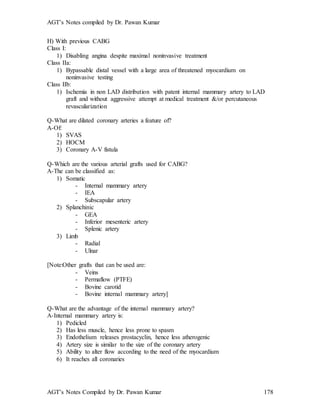 AGT’s Notes compiled by Dr. Pawan Kumar
AGT’s Notes Compiled by Dr. Pawan Kumar 178
H) With previous CABG
Class I:
1) Disabling angina despite maximal noninvasive treatment
Class IIa:
1) Bypassable distal vessel with a large area of threatened myocardium on
noninvasive testing
Class IIb:
1) Ischemia in non LAD distribution with patent internal mammary artery to LAD
graft and without aggressive attempt at medical treatment &/or percutaneous
revascularization
Q-What are dilated coronary arteries a feature of?
A-Of:
1) SVAS
2) HOCM
3) Coronary A-V fistula
Q-Which are the various arterial grafts used for CABG?
A-The can be classified as:
1) Somatic
- Internal mammary artery
- IEA
- Subscapular artery
2) Splanchinic
- GEA
- Inferior mesenteric artery
- Splenic artery
3) Limb
- Radial
- Ulnar
[Note:Other grafts that can be used are:
- Veins
- Permaflow (PTFE)
- Bovine carotid
- Bovine internal mammary artery]
Q-What are the advantage of the internal mammary artery?
A-Internal mammary artery is:
1) Pedicled
2) Has less muscle, hence less prone to spasm
3) Endothelium releases prostacyclin, hence less atherogenic
4) Artery size is similar to the size of the coronary artery
5) Ability to alter flow according to the need of the myocardium
6) It reaches all coronaries
 