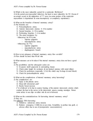 AGT’s Notes compiled by Dr. Pawan Kumar
AGT’s Notes Compiled by Dr. Pawan Kumar 179
Q-Which is the most vulnerable period for a ventricular fibrillation?
A-In the period post myocardial infarction the heart is most vulnerable for VF. Occurs if
an ectopic occurs in the midportion of ‘T’ wave (as some portion of the ventricular
myocardium is depolarized & some incompletely or completely repolarized.)
Q-What are the branches of internal mammary artery?
A-The branches are:
1) Pericardiophrenic artery
2) Anterior intercostals arteries: 4- 10 in number
3) Sternal branches: 4- 10 in number
4) Perforating branches: 3- 6 in number
5) The artery terminates by:
- bifurcating (in 93%) into
- superior epigastric
- musculophrenic artery
- trifurcating (in 7%)
- superior epigastric
- musculophrenic artery
- diaphragmatic branch
Q-How to test adequacy of internal mammary artery flow on table?
A-Flow should be more than 90 ml/ min.
Q-What measures are to be taken if the internal mammary artery does not have a good
flow?
A-The possibilities and the subsequent action are:
1) In spasm- instill papaverin in surrounding tissues
2) Check entire length for occlusion & test luminal patency with metal dilator
3) Check for perforators (especially 2,3 & 4th, which may be large & steal blood)
4) Check for pericardiophrenic artery
Q-What are the complications of internal mammary artery harvesting?
A-The complications are:
1) Injury to the phrenic nerve
2) Deep dull retrosternal pain#
3) Rarely breast necrosis
(# it is believed to be due to cautery burning of the anterior intercostals arteries which
conduct the heat to the nerves in the intercostals spaces, causing neuralgia. Hence
some advice to use clips on either side & cut in between)
Q-What are the contraindications for harvesting internal mammary artery?
A-They are:
For unilateral IMA harvesting:
1) Definitive: subclavian artery stenosis
2) Relative: emergency CABG [to a) save time, b) inability to perfuse ima graft, c)
adverse effect due to use of postoperative vasoconstrictors]
 
