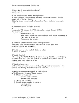 AGT’s Notes compiled by Dr. Pawan Kumar
AGT’s Notes Compiled by Dr. Pawan Kumar 182
Q-In how low EF can a Batista be performed?
A-As low as 5 %.
Q-Who are the candidates for the Batista procedure?
A-Those with dilated cardiomyopathy (secondary to idiopathic/ ischemic/ rheumatic
causes) with LVED (D) > 70 mm.
Original procedure was performed on beating heart. Now is performed on an arrested
heart.
Q-What are the steps of the Batista procedure?
A-
Intraoperative TEE is a must for: LVID, imterpapillary muscle distance, EF, MR
Procedure includes
- Resection of LV wall
- AML & PML are stitched in the center using a 4/0 prolene stitch (Alferi &
Fucci stitch) to prevent MR
- Annuloplasty ring implanted
Q-What is the difference between Batista & aneurysmectomy?
A-In Batista, viable but overdistended muscle tissue is excised while in an
aneurysmectomy the scar is removed.
Q-What is described as the ‘medical’ Batista procedure?
A-The use of Carvedilol.
Q-What is Myosplint?
A-It a concept described by McCarthy. It involves reducing the dilated LV cavity (along
the outflow tract) into 2 parts. This results in the formation of 2 cylinders, of lesser
diameter, hence lesser tension on the wall.
Q-What is an Acorn wrap?
A-The ventricles are wrapped in an elastic bag, which prevents over distension of the
ventricle & additionally the elastic recoil aids in contraction.
Q-Describe the uses of skeletal muscle in cardiac surgery?
A-The following are the uses of skeletal muscles.
1) Skeletal cardiomyoplasty
- posterior wrap: Carpentier
- Anterior wrap: Magovern
2) Skeletal muscle ventricle
3) Diastolic counterpulsation by placing in
- ascending aorta
- descending aorta
 