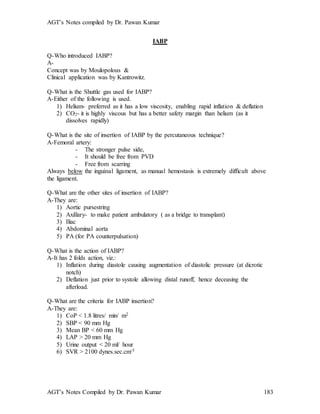 AGT’s Notes compiled by Dr. Pawan Kumar
AGT’s Notes Compiled by Dr. Pawan Kumar 183
IABP
Q-Who introduced IABP?
A-
Concept was by Moulopolous &
Clinical application was by Kantrowitz.
Q-What is the Shuttle gas used for IABP?
A-Either of the following is used.
1) Helium- preferred as it has a low viscosity, enabling rapid inflation & deflation
2) CO2- it is highly viscous but has a better safety margin than helium (as it
dissolves rapidly)
Q-What is the site of insertion of IABP by the percutaneous technique?
A-Femoral artery:
- The stronger pulse side,
- It should be free from PVD
- Free from scarring
Always below the inguinal ligament, as manual hemostasis is extremely difficult above
the ligament.
Q-What are the other sites of insertion of IABP?
A-They are:
1) Aortic pursestring
2) Axillary- to make patient ambulatory ( as a bridge to transplant)
3) Iliac
4) Abdominal aorta
5) PA (for PA counterpulsation)
Q-What is the action of IABP?
A-It has 2 folds action, viz.:
1) Inflation during diastole causing augmentation of diastolic pressure (at dicrotic
notch)
2) Deflation just prior to systole allowing distal runoff, hence deceasing the
afterload.
Q-What are the criteria for IABP insertion?
A-They are:
1) CoP < 1.8 litres/ min/ m2
2) SBP < 90 mm Hg
3) Mean BP < 60 mm Hg
4) LAP > 20 mm Hg
5) Urine output < 20 ml/ hour
6) SVR > 2100 dynes.sec.cm-5
 