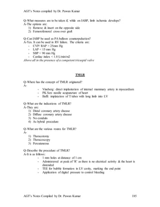 AGT’s Notes compiled by Dr. Pawan Kumar
AGT’s Notes Compiled by Dr. Pawan Kumar 185
Q-What measures are to be taken if, while on IABP, limb ischemia develops?
A-The options are:
1) Remove & insert on the opposite side
2) Femorofemoral cross over graft
Q-Can IABP be used as PA balloon counterpulsation?
A-Yes. It can be used in RV failure. The criteria are:
- CVP/ RAP > 25mm Hg
- LAP < 15 mm Hg
- SBP < 90 mm Hg
- Cardiac index < 1.8 L/min/m2
Above all in the presence of a competent tricuspid valve
TMLR
Q-Where has the concept of TMLR originated?
A-
- Vineberg: direct implantation of internal mammary artery in myocardium
- PK Sen: needle acupuncture of heart
- Baffi: implatation of T tubes with long limb into LV
Q-What are the indications of TMLR?
A-They are:
1) Distal coronary artery disease
2) Diffuse coronary artery disease
3) No conduits
4) As hybrid procedure
Q-What are the various routes for TMLR?
A-
1) Thoracotomy
2) Thoracoscopy
3) Percutaneous
Q-Describe the procedure of TMLR?
A-It is as follows:
- 1 mm holes at distance of 1 cm
- Administered at peak of ‘R’ as there is no electrical activity & the heart is
distended
- TEE for bubble formation in LV cavity, marking the end point
- Application of digital pressure to control bleeding
 