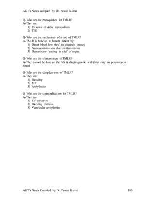 AGT’s Notes compiled by Dr. Pawan Kumar
AGT’s Notes Compiled by Dr. Pawan Kumar 186
Q-What are the prerequisites for TMLR?
A-They are:
1) Presence of viable myocardium
2) TEE
Q-What are the mechanism of action of TMLR?
A-TMLR is believed to benefit patient by:
1) Direct blood flow thru’ the channels created
2) Neovascularization due to inflammation
3) Denervation- leading to relief of angina.
Q-What are the shortcomings of TMLR?
A-They cannot be done on the IVS & diaphragmatic wall (later only via percutaneous
route)
Q-What are the complications of TMLR?
A-They are:
1) Bleeding
2) MR
3) Arrhythmias
Q-What are the contraindication for TMLR?
A-They are:
1) LV aneurysm
2) Bleeding diathesis
3) Ventricular arrhythmias
 