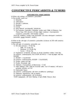 AGT’s Notes compiled by Dr. Pawan Kumar
AGT’s Notes Compiled by Dr. Pawan Kumar 187
CONSTRICTIVE PERICARDITIS & TUMORS
CONSTRICTIVE PERICARDITIS
Q-What is the etiology of constrictive pericarditis?
A-The possible causes are:
1) Idiopathic
2) Tuberculosis
3) Dressler’s syndrome
4) Radiation
5) Uremia
6) Drug induced- procainamide/ hydralazine
7) Post operative (especially if Betadine washes used- Miller & Mansoor, Ann
Thorac Surg 1982, showed a 20 times higher incidence of postoperative
constrictive pericarditis with betadine washes)
[Note:All conditions causing acute pericarditis can cause subsequent constrictive
pericarditis except rheumatic carditis.]
Q-What are the cath signs of constrictive pericarditis & discuss its D/D with restrictive
cardiomyopathy.
A-The cath signs of constrictive pericarditis are:
1) RA mean pressure > 10 mm Hg
- Mild: 10- 15 mm Hg
- Moderate: 15- 20 mm Hg
- Severe: > 20 mm Hg
2) Equalization of diastolic pressures in all the 4 chambers (within 5 mm Hg)
[in restrictive cardiomyopathy the LVEDP (PCWP) is > 5 mm Hg higher than the
RVEDP]
3) RVEDP > 1/3rd RVESP
[in restrictive cardiomyopathy RVEDP < 1/3rd RVESP]
4) Positive square root sign
5) Positive Kussmauls sign
6) Thickness of pericardium on fluoroscopy > 5 mm
7) Fluid challenge (500- 1000 ml of normal saline over 6-8 minutes) will lead to
persistent elevation in CVP
8) Endocardial biopsy
[in restrictive cardiomyopathy will show an infiltrative pathology]
9) Pulmonary hypertension will be negative
[in restrictive cardiomyopathy will be positive]
10) RV angiography will show blunting of apex (Ballet Dancers shoe)
 
