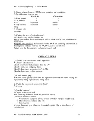 AGT’s Notes compiled by Dr. Pawan Kumar
AGT’s Notes Compiled by Dr. Pawan Kumar 188
Q-Discuss echocardiography D/D between restriction and constriction.
A-The differences observed are:
Restrictive Constrictive
1) Septal bounce - +
2) LV thickness + -
3) EF decreased normal
4) Early diastolic decreased normal
filling
5) Changes with - +
respiration
Q-What are the types of pericardiectomy?
A-Pericardiectomy maybe classified as:
Radical: pericardium is removed from all surfaces of the heart & over intrapericardial
major vessels
Adequate/ total/ extensive: Pericardium over the RV & LV (including anterolateral &
diaphragmatic surfaces) removed but RA, PV’s & cavae are left alone
Partial: leave the diaphragmatic wall & anterolateral wall.
CARDIAC TUMORS
Q-Describe Echo classification of LA myxomas?
A-Charuzi’s classification.
Class I- small tumor that prolapses thru’ the MV
Class II- small, non-prolapsing tumor
Class III- large tumor prolapsing thru’ the MV
Class IV- large tumor without prolapse
Q-What is a tumor plop
A-A heart sound typically heard after S2. It probably represents the tumor striking the
myocardium during rapid diastolic filling phase
Q-What is the commonest tumor of the heart?
A-Myxoma
Q-Describe myxomas?
A-Origin- mesenchymal cells.
Seen commonly in females in the 3rd, 4th of 5th decade.
Consists of the classic triad of:
1) Constitutional symptoms (fever, malaise, arthralgia, myalgia, weight loss)
2) Hemodynamic problems (like MS)
3) Embolization
Myxoma diagnosed is an indication for surgical excision (due to high chances of
embolization)
 