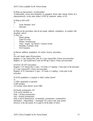 AGT’s Notes compiled by Dr. Pawan Kumar
AGT’s Notes Compiled by Dr. Pawan Kumar 19
Q-What are characteristics of endocarditis?
A-Endocarditis occurs more frequently in regurgitant lesions than stenotic lesions & is
characteristically on the atrial surface of MV & ventricular surface of AV.
Q-What is D/D of IE?
A-
- Acute rheumatic fever
- Myxomas
Q-What are the procedures, that do not require antibiotic prophylaxis, in a patient with
prosthetic valves?
A-They are:
- Dental picking
- Upper GI scopy
- Primary bronchoscopy
- Clean surgery- Eg. Elective cesarean section
- Shedding of primary tooth
- IUCD insertion
Q-Discuss antibiotic prophylaxis for various invasive procedures.
A-
For oral/ dental/ upper GI procedures:
Regimen I: 3 gm Amoxycillin prior & 1.5 gm Amoxycillin 6 hours post procedure
Regimen II: 1 gm Erythromicin prior & 500 mg E’mycin 6 hours post procedure
For lower GI/ GUT procedures:
Regimen I: IV Amoxycillin (3 gm) + IV Genta (1.5 mg/Kg) ½ hour prior to the procedure
& 1.5 gm Amoxycillin 6 hours post procedure.
Regimen II: IV Vancomycin (1 gm) + IV Genta (1.5 mg/Kg) ½ hour prior to the
procedure.
Q-No IE prophylaxis is required in which cardiac lesions?
A-
1) ASD- unoperated or operated
2) MV prolapse
3) Coronary artery disease/ post CABG
Q-Classify postoperative IE?
A-IE can be classified as:
Early < 60 days postoperative
Late > 60 days postoperative
Early is due to intraoperative or immediate postoperative contamination.
Mechanical > Bioprosthetic > Homograft IE is more in the early period
However in the late period, IE is equal in all the kinds of valves.
 