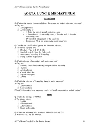 AGT’s Notes compiled by Dr. Pawan Kumar
AGT’s Notes Compiled by Dr. Pawan Kumar 190
AORTA, LUNG & MEDIASTINUM
ANEURYSM
Q-What are the current recommendations, for surgery, on patient with aneurysm aorta?
A-They are:
1) All symptomatic
2) Asymptomatic if
- > Twice the size of normal contagious aorta
- > 5 cm diameter for ascending aorta, > 5 cm for arch, > 6 cm for
descending aorta
- Documented enlargement of the aneurysm
- Progressive AR in c/o an ascending aortic aneurysm
Q-Describe the classification systems for dissection of aorta.
A-The various systems are:
1) Debakey- Type I, II, IIA & IIIb
2) Stanford- A & B (given by Daily et al)
3) Applebaum- ascending & descending
4) Meng- Anterior & posterior
Q-What is etiology of ascending/ arch aortic aneurysm?
A-They are:
1) Marfans, Ehler Danlos (leading to cystic medial necrosis)
2) Syphilis
3) Arteriosclerosis
4) Chronic dissection
5) Mycotic aneurysm
6) Arteritis
Q-What is the etiology of descending thoracic aortic aneurysm?
A-They are:
1) Atherosclerosis
2) Same as above
[Note:Clot formation in an aneurysm confers no benefit or protection against rupture.]
ASOV
Q-What is the etiology of ASOV?
A-The causes maybe:
1) Syphilis
2) Medial necrosis
3) Atherosclerosis
4) Rarely endocarditis
Q-What is the advantage of a bicameral approach for RASOV?
A-A missed VSD will be detected.
 